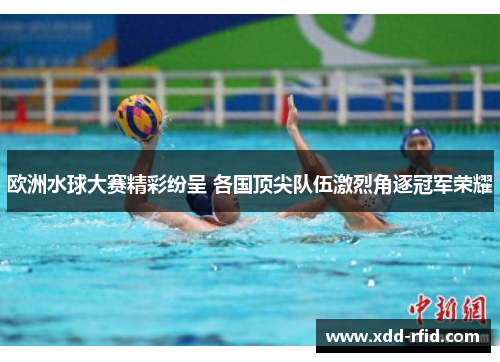 欧洲水球大赛精彩纷呈 各国顶尖队伍激烈角逐冠军荣耀