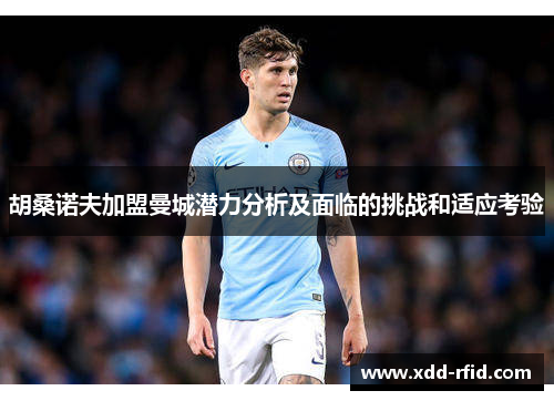 胡桑诺夫加盟曼城潜力分析及面临的挑战和适应考验 胡桑诺夫加盟曼城潜力分析及面临的挑战和适应考验